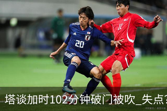 塔谈加时102分钟破门被吹 失点？困难时刻还会承担责任